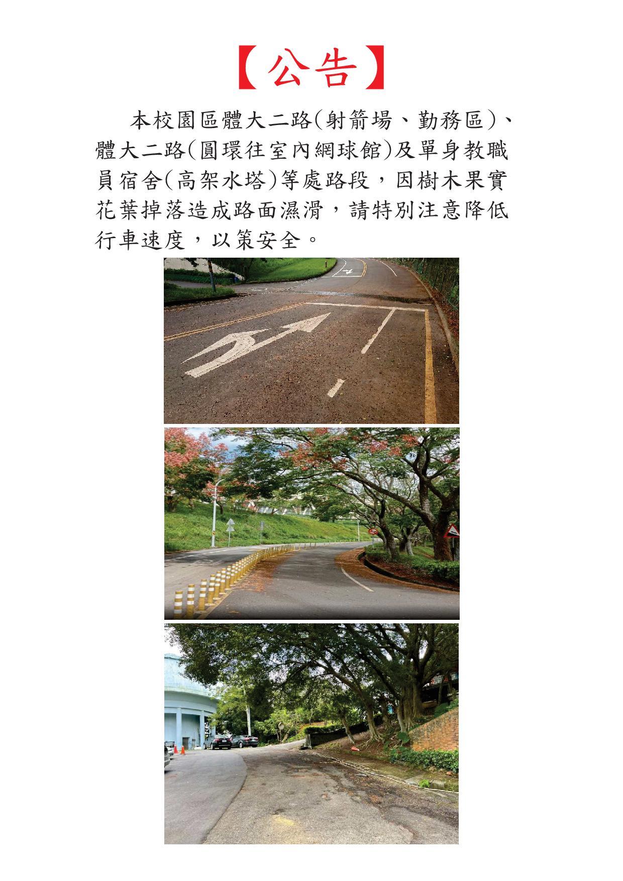 【園區管理組公告】本校園區體大二路(射箭場、勤務區)、體大二路(圓環往室內網球 館)及單身教職員宿舍(高架水塔)等處路段，因樹木果實花葉掉落造 成路面濕滑，請特別注意降低行車速度，以策安全。